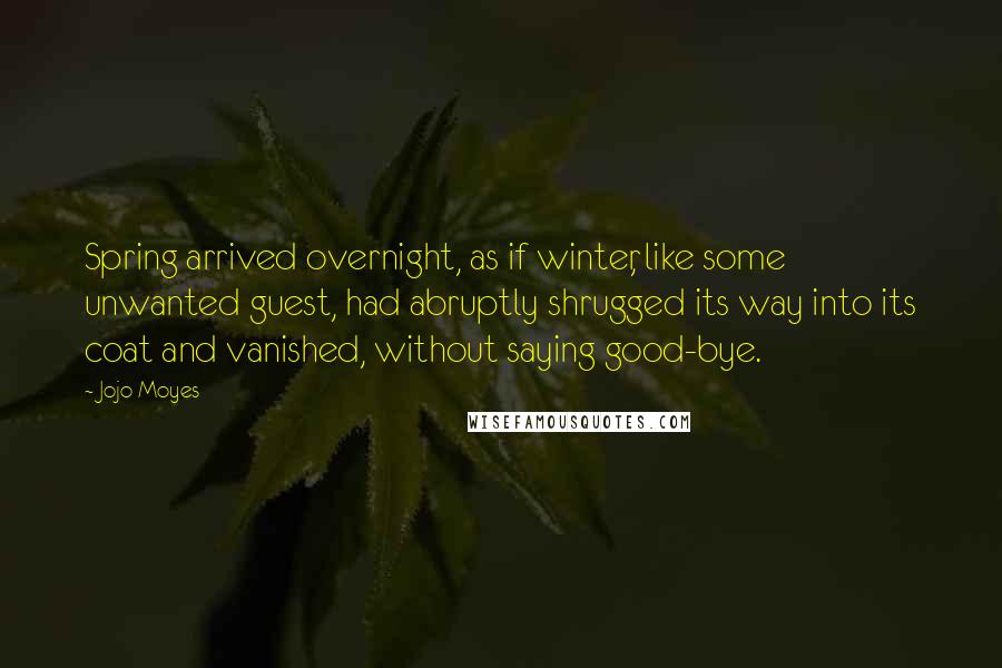 Jojo Moyes Quotes: Spring arrived overnight, as if winter, like some unwanted guest, had abruptly shrugged its way into its coat and vanished, without saying good-bye.