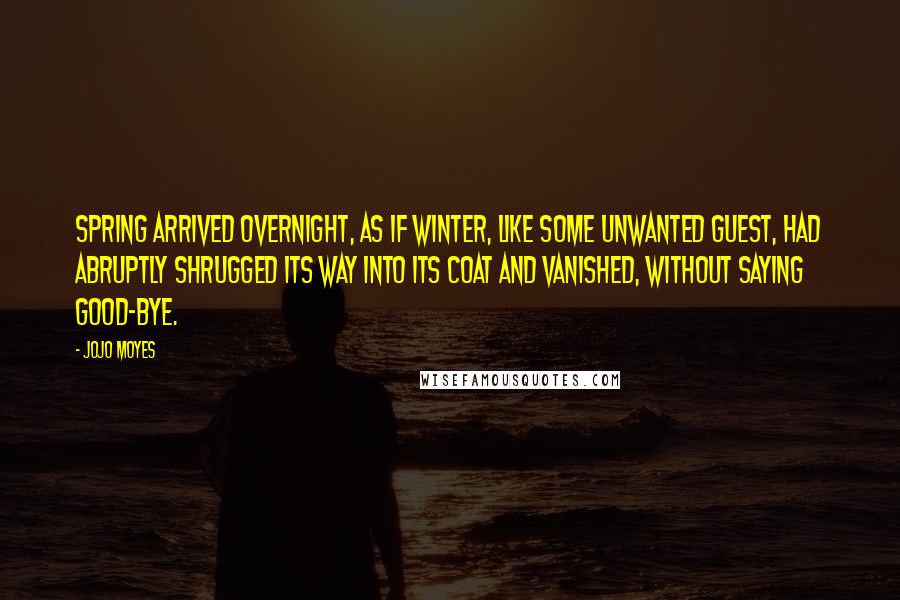 Jojo Moyes Quotes: Spring arrived overnight, as if winter, like some unwanted guest, had abruptly shrugged its way into its coat and vanished, without saying good-bye.