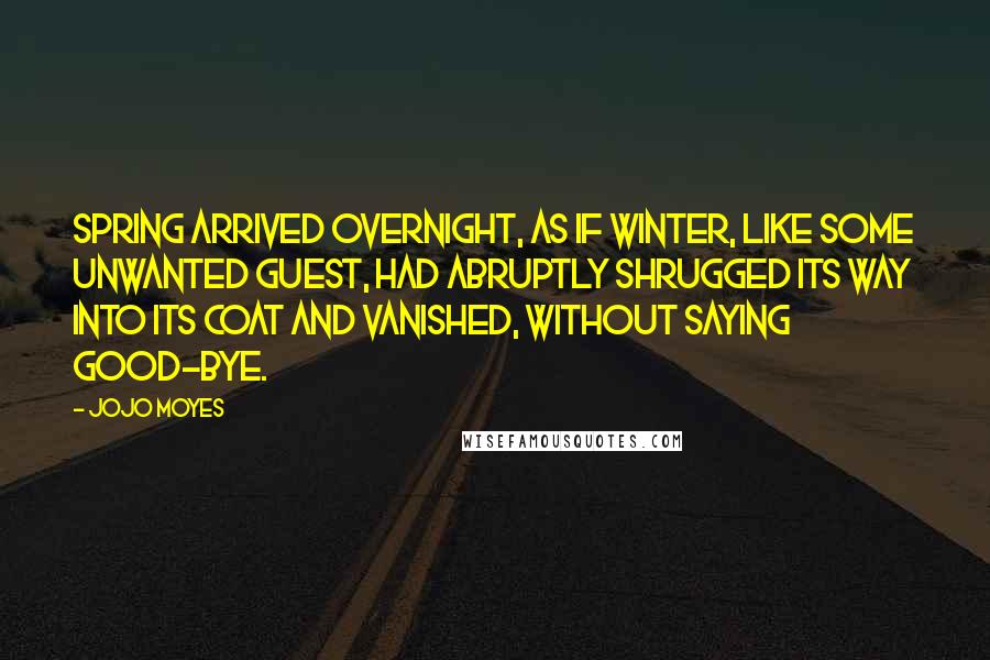 Jojo Moyes Quotes: Spring arrived overnight, as if winter, like some unwanted guest, had abruptly shrugged its way into its coat and vanished, without saying good-bye.