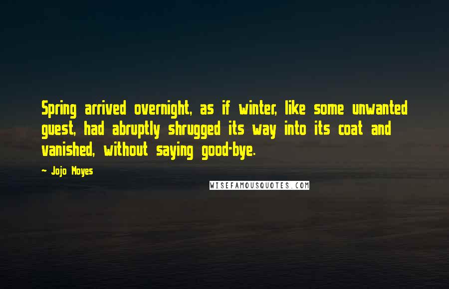 Jojo Moyes Quotes: Spring arrived overnight, as if winter, like some unwanted guest, had abruptly shrugged its way into its coat and vanished, without saying good-bye.