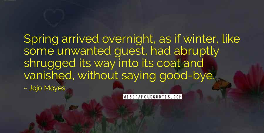 Jojo Moyes Quotes: Spring arrived overnight, as if winter, like some unwanted guest, had abruptly shrugged its way into its coat and vanished, without saying good-bye.