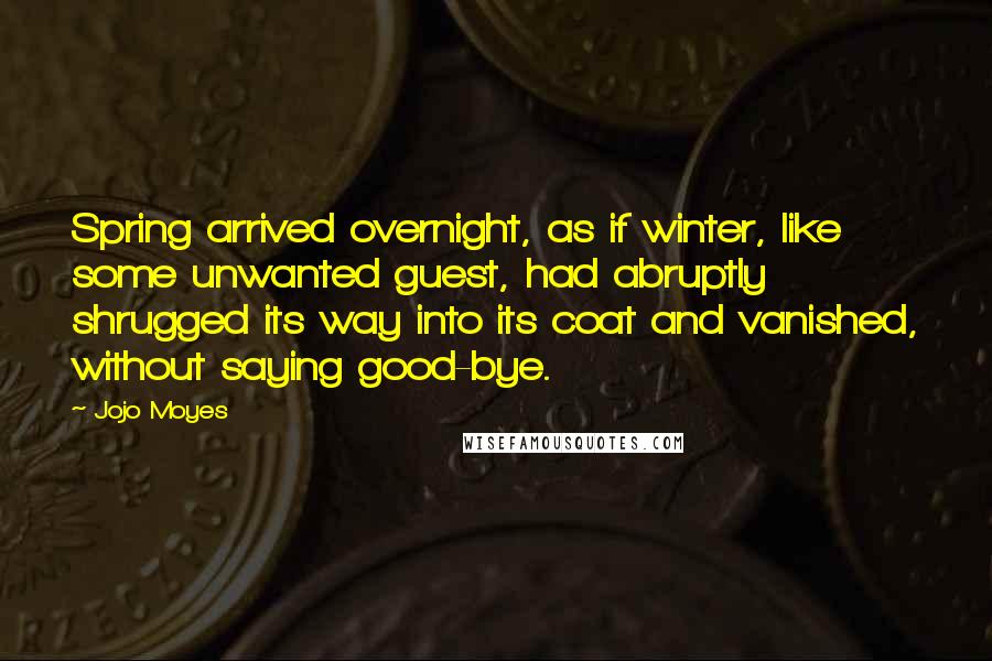 Jojo Moyes Quotes: Spring arrived overnight, as if winter, like some unwanted guest, had abruptly shrugged its way into its coat and vanished, without saying good-bye.