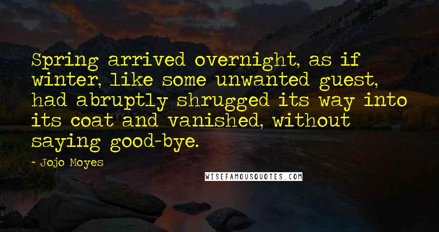 Jojo Moyes Quotes: Spring arrived overnight, as if winter, like some unwanted guest, had abruptly shrugged its way into its coat and vanished, without saying good-bye.