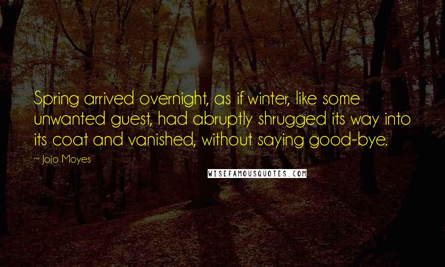 Jojo Moyes Quotes: Spring arrived overnight, as if winter, like some unwanted guest, had abruptly shrugged its way into its coat and vanished, without saying good-bye.