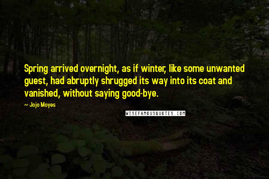 Jojo Moyes Quotes: Spring arrived overnight, as if winter, like some unwanted guest, had abruptly shrugged its way into its coat and vanished, without saying good-bye.