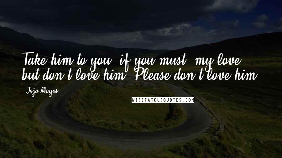 Jojo Moyes Quotes: Take him to you, if you must, my love, but don't love him. Please don't love him.