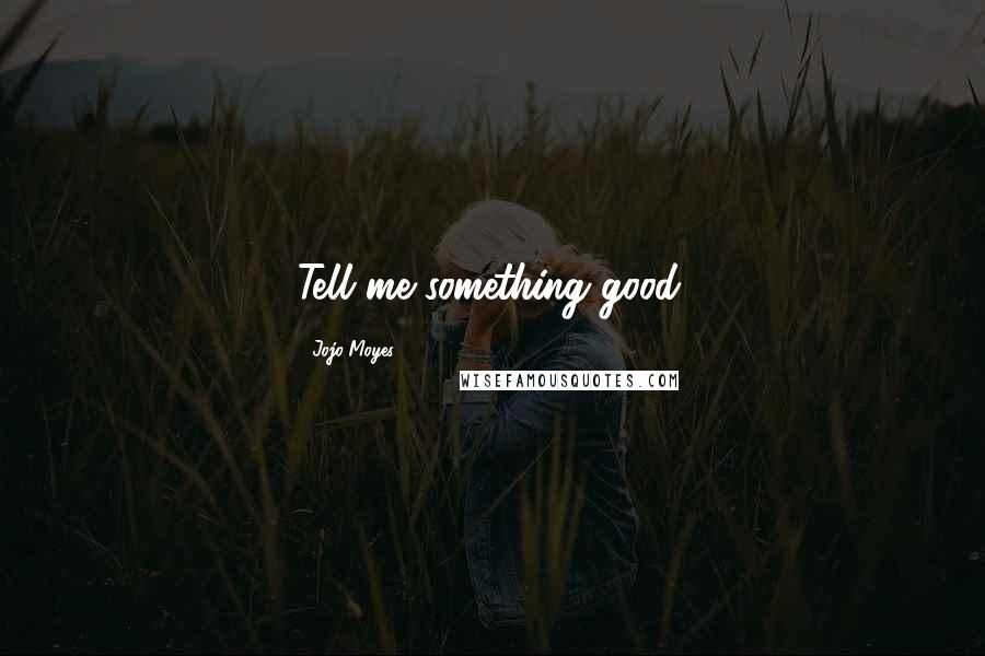 Jojo Moyes Quotes: Tell me something good.