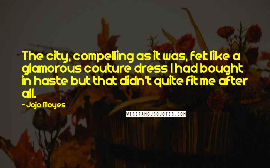 Jojo Moyes Quotes: The city, compelling as it was, felt like a glamorous couture dress I had bought in haste but that didn't quite fit me after all.