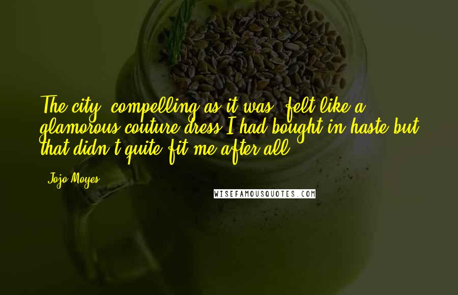 Jojo Moyes Quotes: The city, compelling as it was, felt like a glamorous couture dress I had bought in haste but that didn't quite fit me after all.