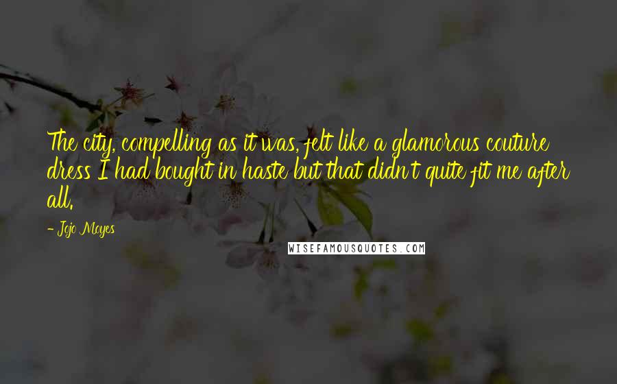 Jojo Moyes Quotes: The city, compelling as it was, felt like a glamorous couture dress I had bought in haste but that didn't quite fit me after all.