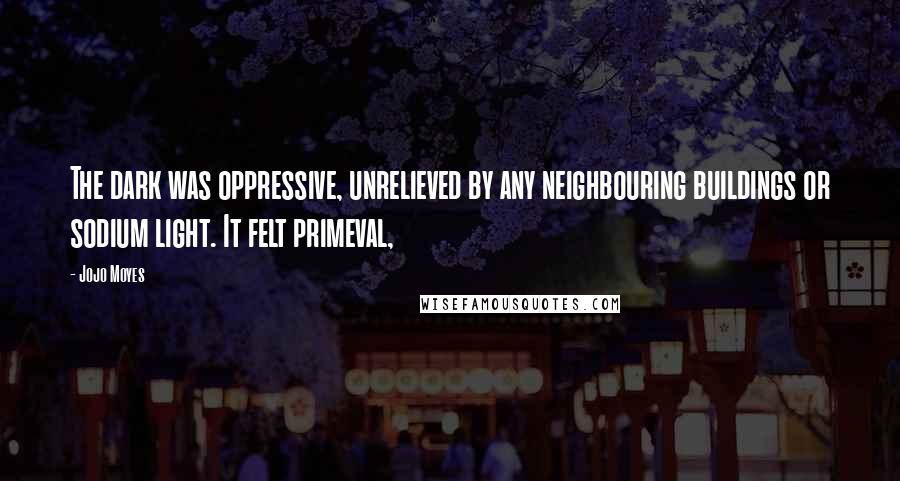 Jojo Moyes Quotes: The dark was oppressive, unrelieved by any neighbouring buildings or sodium light. It felt primeval,