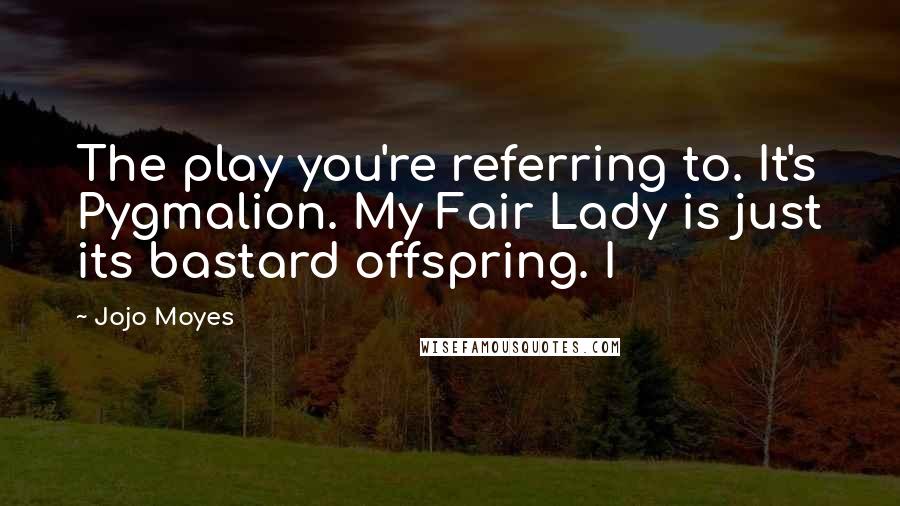 Jojo Moyes Quotes: The play you're referring to. It's Pygmalion. My Fair Lady is just its bastard offspring. I