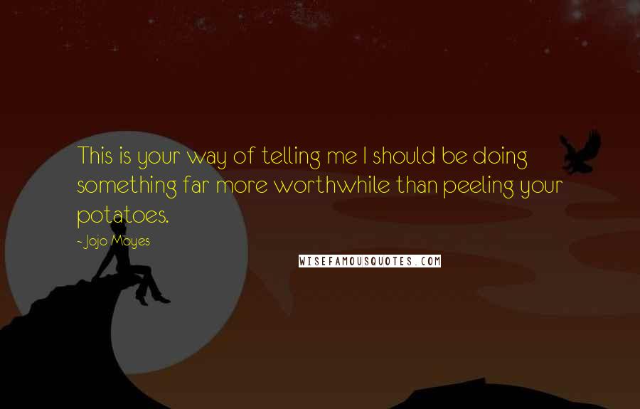 Jojo Moyes Quotes: This is your way of telling me I should be doing something far more worthwhile than peeling your potatoes.