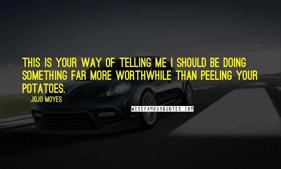 Jojo Moyes Quotes: This is your way of telling me I should be doing something far more worthwhile than peeling your potatoes.
