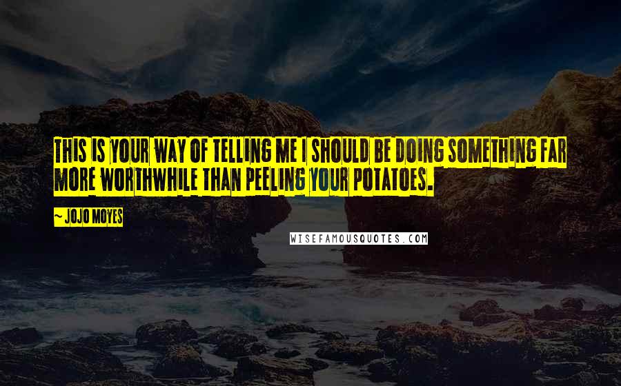 Jojo Moyes Quotes: This is your way of telling me I should be doing something far more worthwhile than peeling your potatoes.