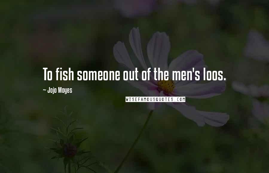 Jojo Moyes Quotes: To fish someone out of the men's loos.
