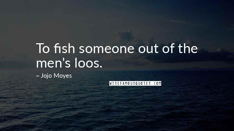 Jojo Moyes Quotes: To fish someone out of the men's loos.