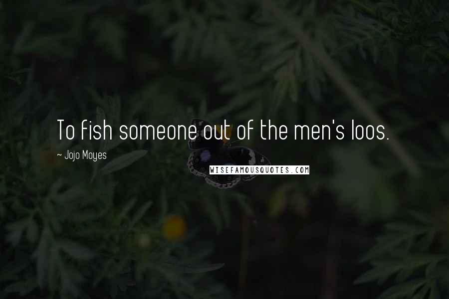 Jojo Moyes Quotes: To fish someone out of the men's loos.