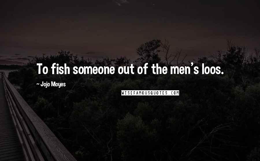 Jojo Moyes Quotes: To fish someone out of the men's loos.