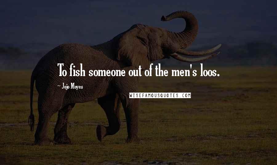 Jojo Moyes Quotes: To fish someone out of the men's loos.