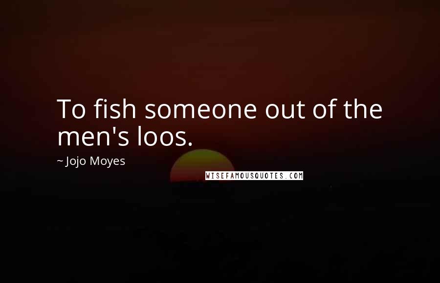Jojo Moyes Quotes: To fish someone out of the men's loos.
