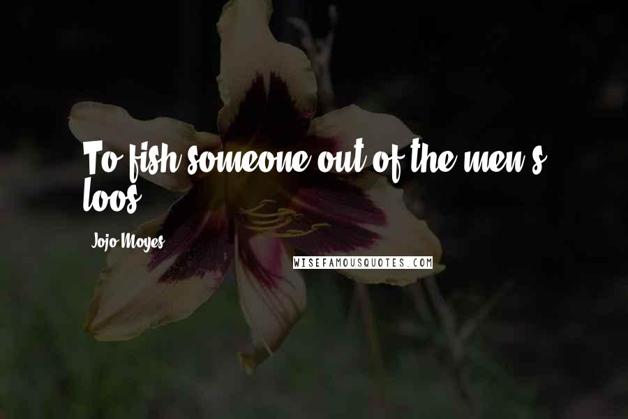 Jojo Moyes Quotes: To fish someone out of the men's loos.