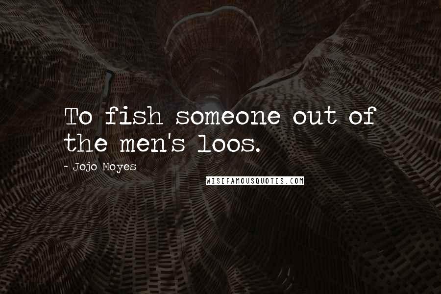 Jojo Moyes Quotes: To fish someone out of the men's loos.
