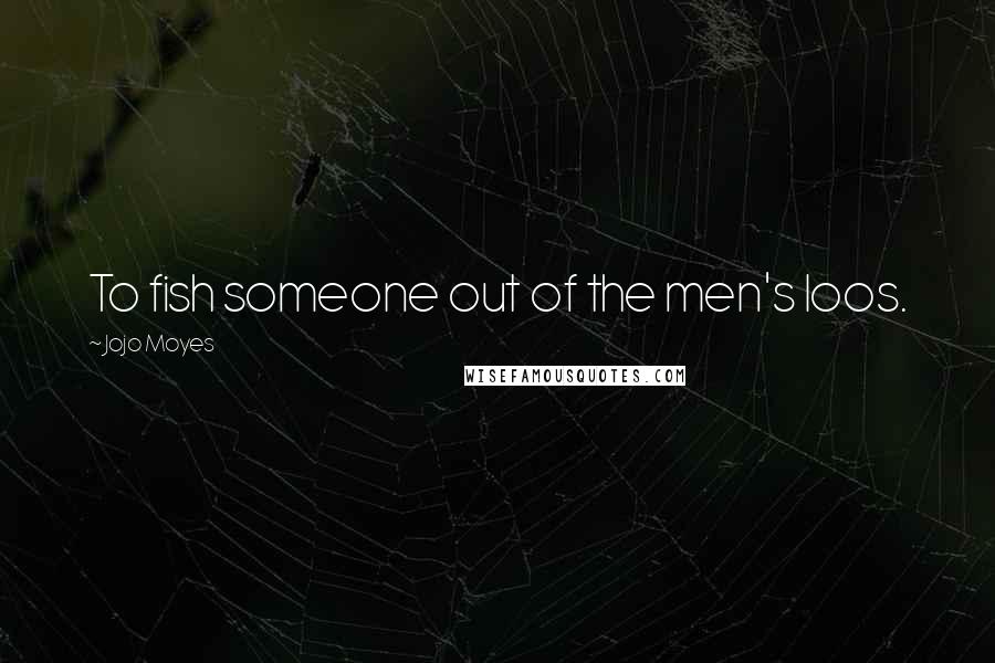 Jojo Moyes Quotes: To fish someone out of the men's loos.