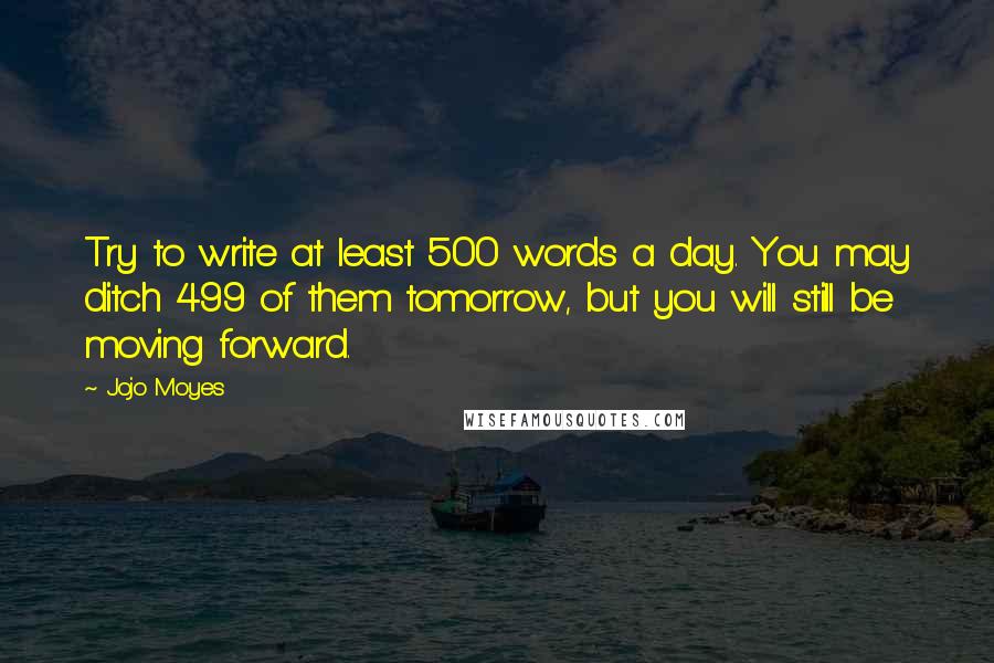 Jojo Moyes Quotes: Try to write at least 500 words a day. You may ditch 499 of them tomorrow, but you will still be moving forward.
