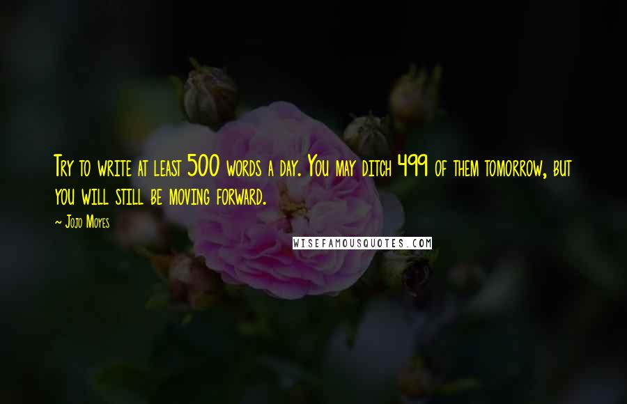 Jojo Moyes Quotes: Try to write at least 500 words a day. You may ditch 499 of them tomorrow, but you will still be moving forward.