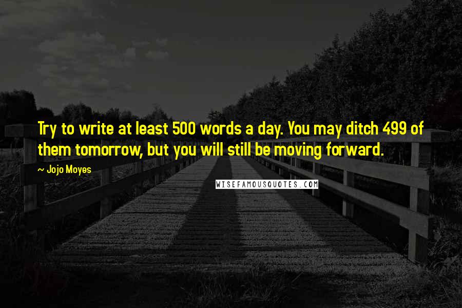 Jojo Moyes Quotes: Try to write at least 500 words a day. You may ditch 499 of them tomorrow, but you will still be moving forward.