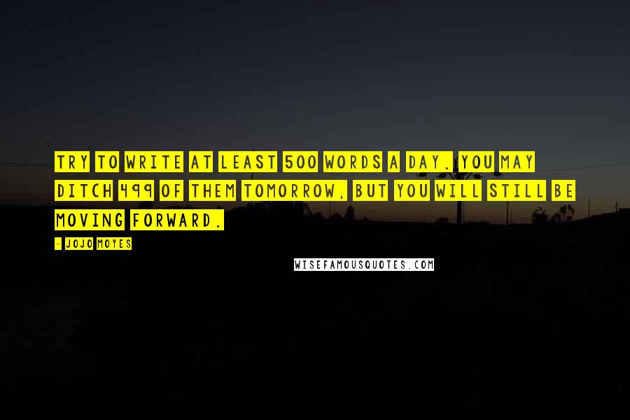 Jojo Moyes Quotes: Try to write at least 500 words a day. You may ditch 499 of them tomorrow, but you will still be moving forward.