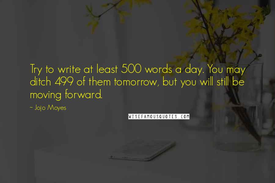 Jojo Moyes Quotes: Try to write at least 500 words a day. You may ditch 499 of them tomorrow, but you will still be moving forward.