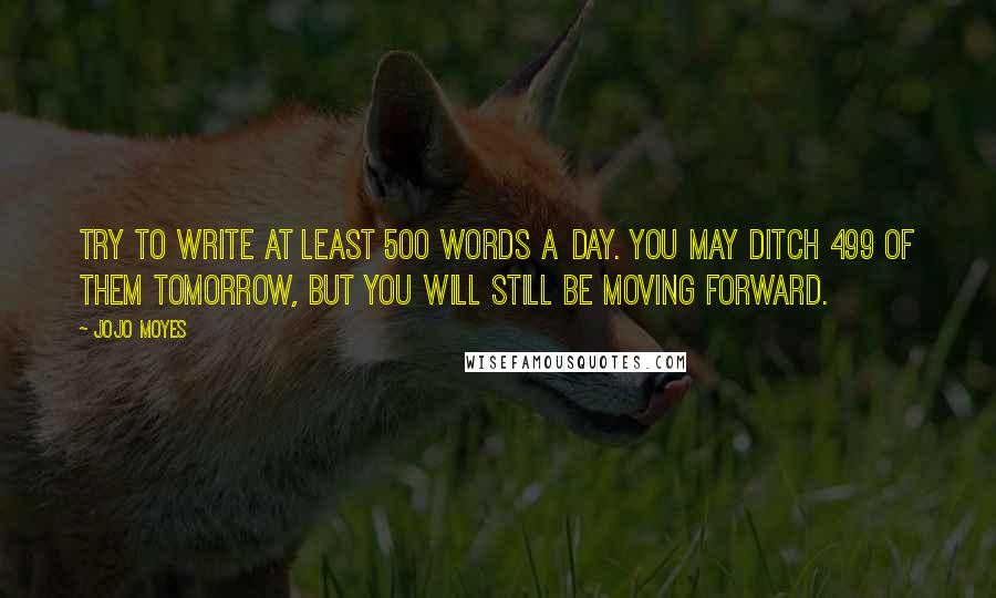 Jojo Moyes Quotes: Try to write at least 500 words a day. You may ditch 499 of them tomorrow, but you will still be moving forward.