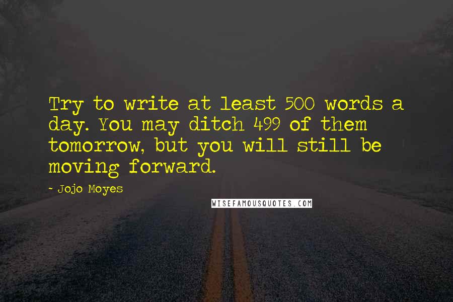 Jojo Moyes Quotes: Try to write at least 500 words a day. You may ditch 499 of them tomorrow, but you will still be moving forward.