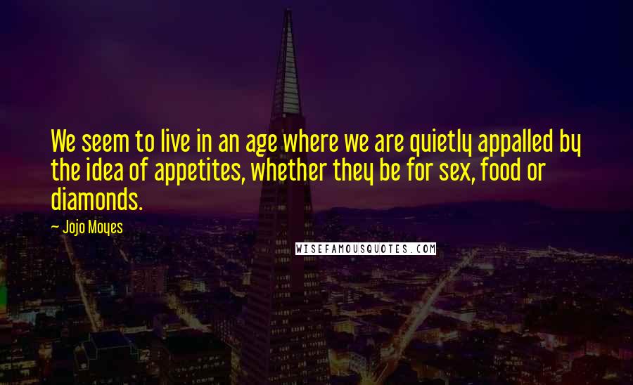 Jojo Moyes Quotes: We seem to live in an age where we are quietly appalled by the idea of appetites, whether they be for sex, food or diamonds.