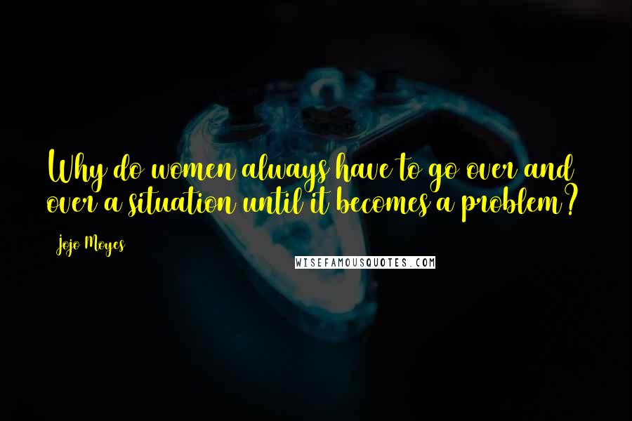 Jojo Moyes Quotes: Why do women always have to go over and over a situation until it becomes a problem?