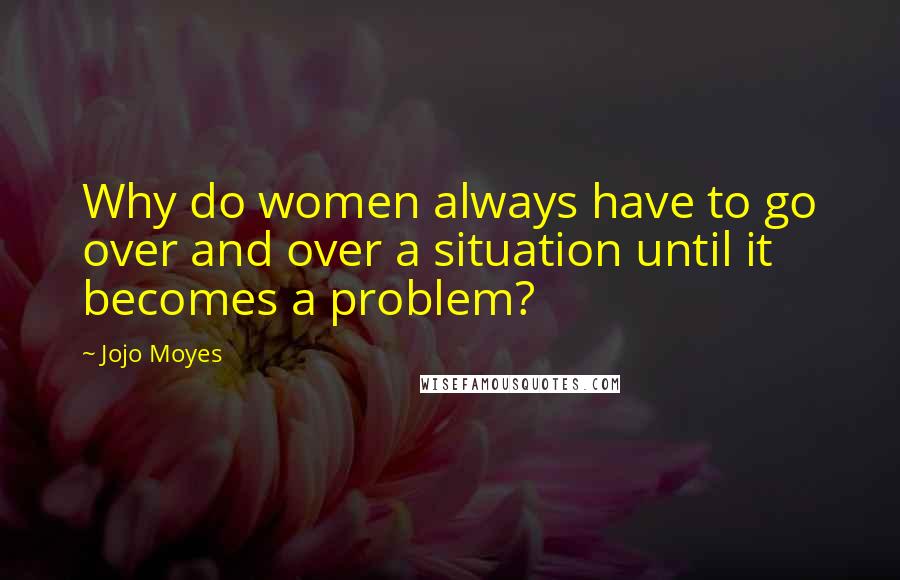 Jojo Moyes Quotes: Why do women always have to go over and over a situation until it becomes a problem?