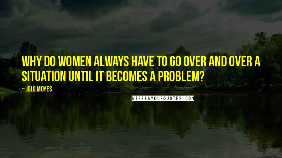 Jojo Moyes Quotes: Why do women always have to go over and over a situation until it becomes a problem?