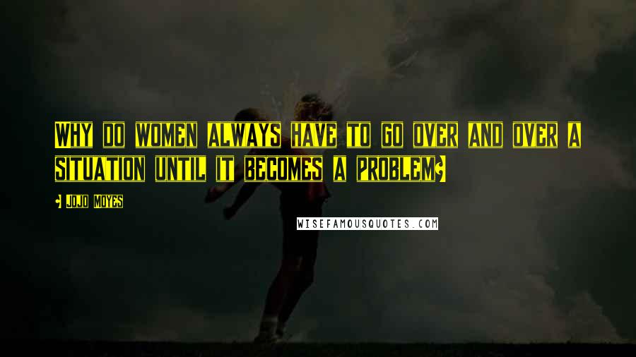 Jojo Moyes Quotes: Why do women always have to go over and over a situation until it becomes a problem?