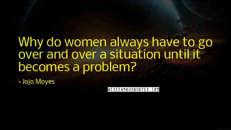 Jojo Moyes Quotes: Why do women always have to go over and over a situation until it becomes a problem?