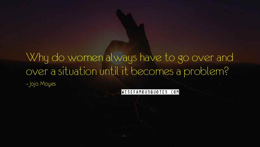 Jojo Moyes Quotes: Why do women always have to go over and over a situation until it becomes a problem?