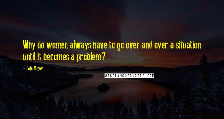 Jojo Moyes Quotes: Why do women always have to go over and over a situation until it becomes a problem?