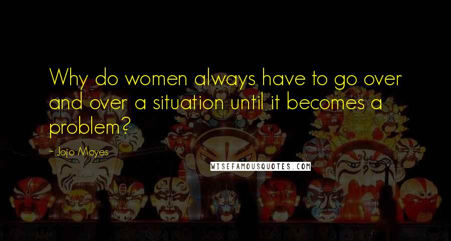 Jojo Moyes Quotes: Why do women always have to go over and over a situation until it becomes a problem?