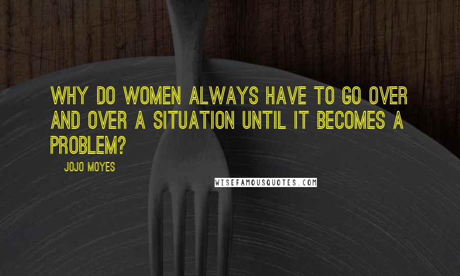 Jojo Moyes Quotes: Why do women always have to go over and over a situation until it becomes a problem?