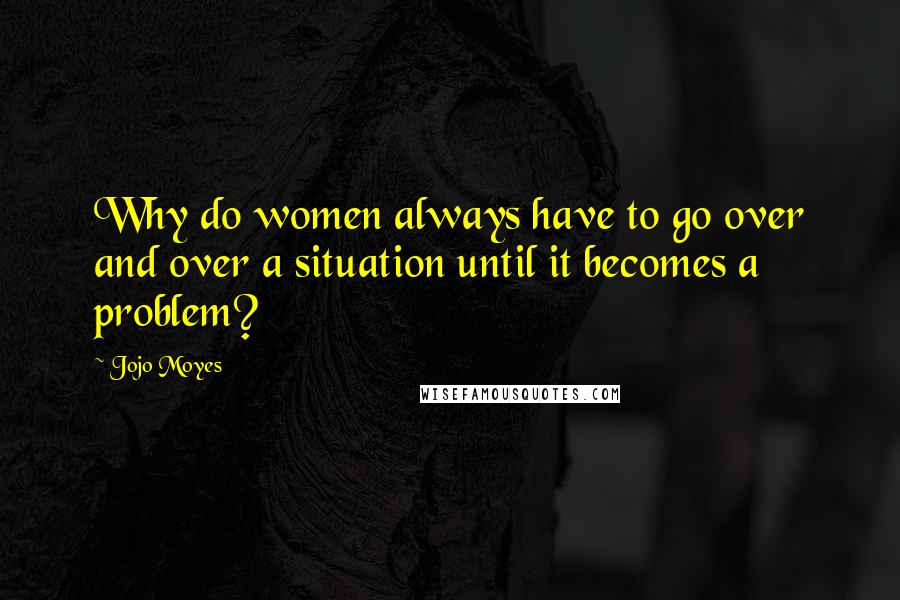 Jojo Moyes Quotes: Why do women always have to go over and over a situation until it becomes a problem?