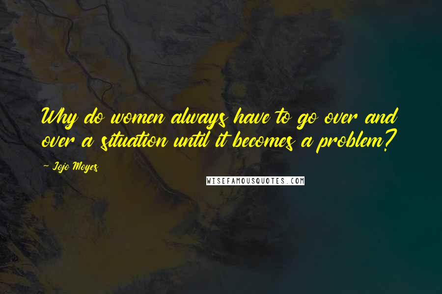 Jojo Moyes Quotes: Why do women always have to go over and over a situation until it becomes a problem?