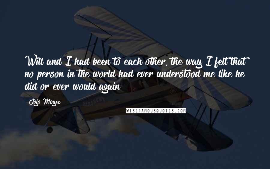 Jojo Moyes Quotes: Will and I had been to each other, the way I felt that no person in the world had ever understood me like he did or ever would again
