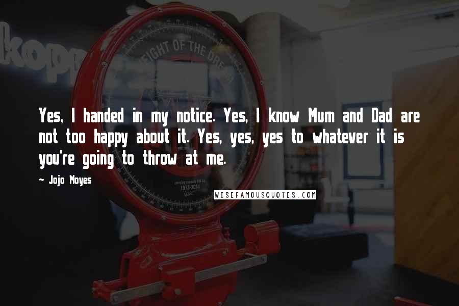 Jojo Moyes Quotes: Yes, I handed in my notice. Yes, I know Mum and Dad are not too happy about it. Yes, yes, yes to whatever it is you're going to throw at me.