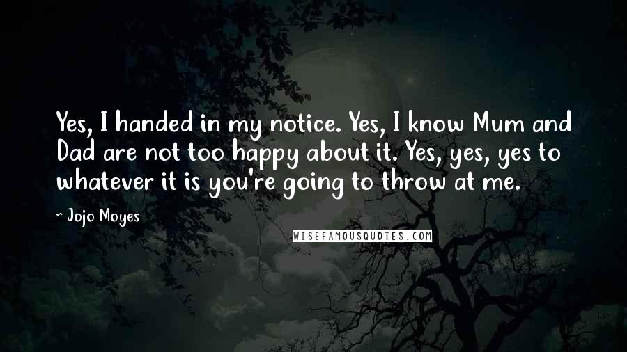 Jojo Moyes Quotes: Yes, I handed in my notice. Yes, I know Mum and Dad are not too happy about it. Yes, yes, yes to whatever it is you're going to throw at me.